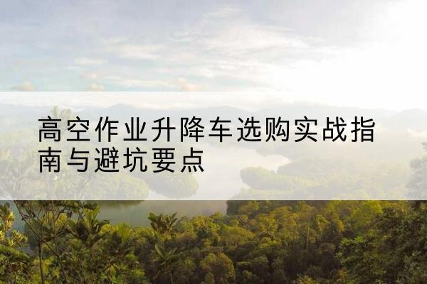 精河升降车怎么选-高空作业升降车选购实战指南与避坑要点