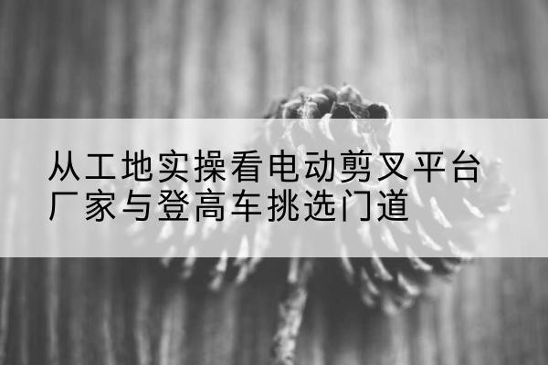 精河电动剪叉升降平台厂家-从工地实操看电动剪叉平台厂家与登高车挑选门道
