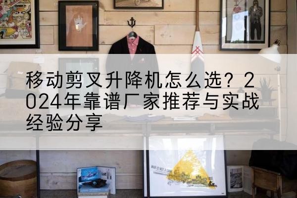 精河升降平台厂家推荐-移动剪叉升降机怎么选?2024年靠谱厂家推荐与实战经验分享