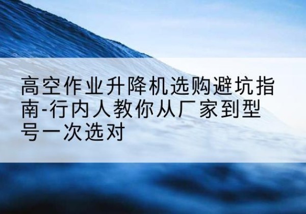 精河升降平台厂家-高空作业升降机选购避坑指南-行内人教你从厂家到型号一次选对