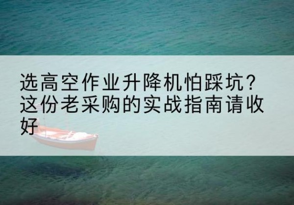 精河高空作业升降机厂家推荐-选高空作业升降机怕踩坑？这份老采购的实战指南请收好