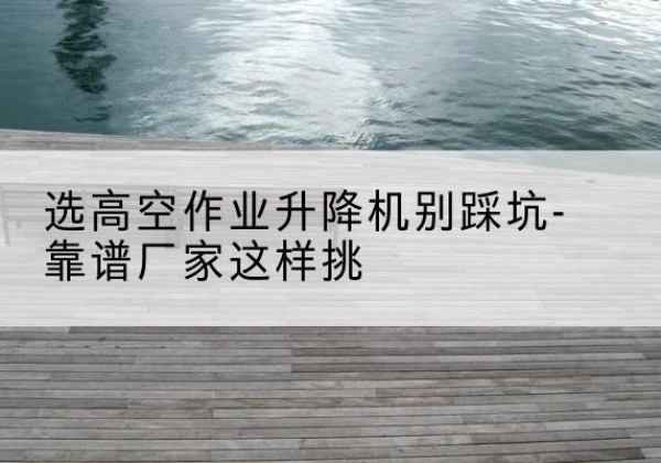 精河剪叉式升降机厂家-选高空作业升降机别踩坑-靠谱厂家这样挑