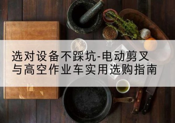 精河电动剪叉升降平台怎么选-选对设备不踩坑-电动剪叉与高空作业车实用选购指南