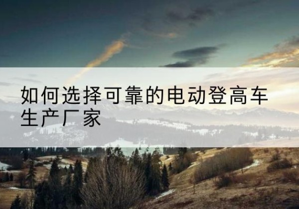 精河电动登高车厂家-如何选择可靠的电动登高车生产厂家
