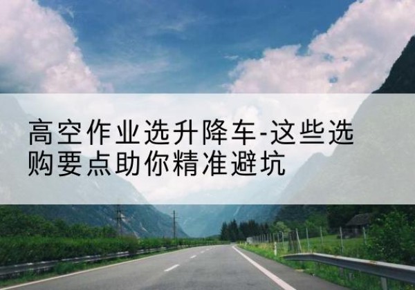精河升降车厂家-高空作业选升降车-这些选购要点助你*避坑
