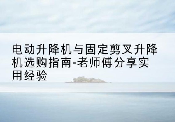 精河电动升降机怎么选-电动升降机与固定剪叉升降机选购指南-老师傅分享实用经验