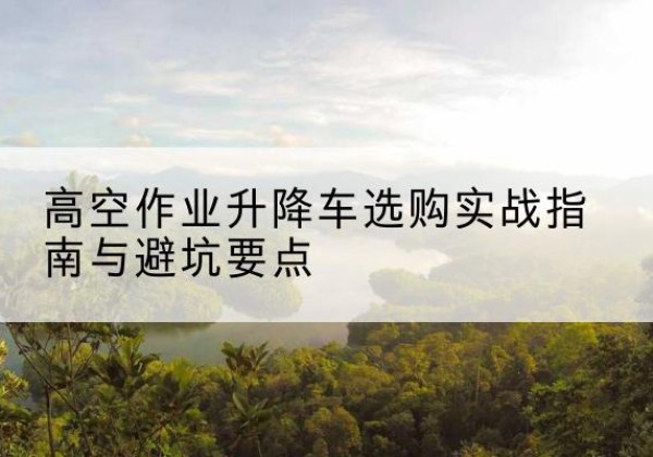 精河升降车怎么选-高空作业升降车选购实战指南与避坑要点