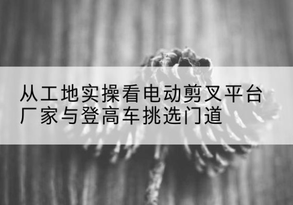 精河电动剪叉升降平台厂家-从工地实操看电动剪叉平台厂家与登高车挑选门道