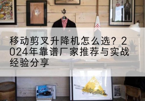 精河升降平台厂家推荐-移动剪叉升降机怎么选？2024年靠谱厂家推荐与实战经验分享