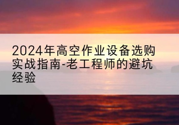 精河高空作业升降机厂家推荐-2024年高空作业设备选购实战指南-老工程师的避坑经验
